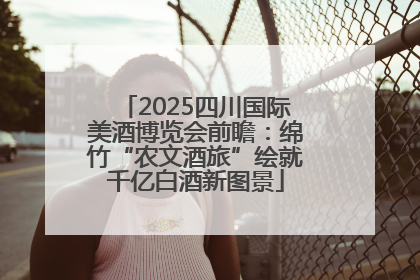 2025四川国际美酒博览会前瞻：绵竹“农文酒旅”绘就千亿白酒新图景