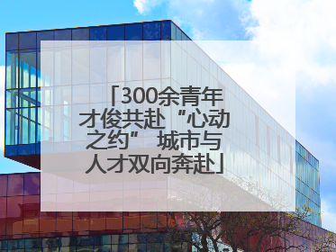 300余青年才俊共赴“心动之约” 城市与人才双向奔赴
