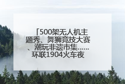 500架无人机主题秀、舞狮竞技大赛、潮玩非遗市集……环联1904火车夜市迎来两周年庆典