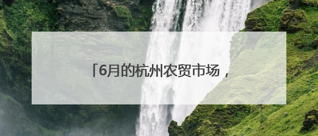 6月的杭州农贸市场，满满都是初夏的美味