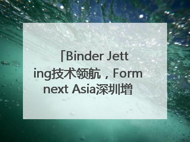 Binder Jetting技术领航，Formnext Asia深圳增材展解锁产业新动能