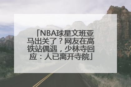 NBA球星文班亚马出关了？网友在高铁站偶遇，少林寺回应：人已离开寺院